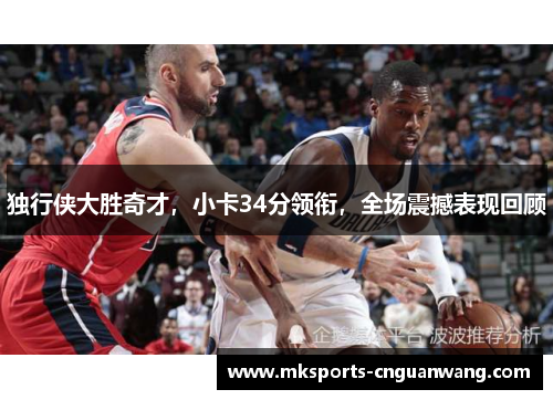 独行侠大胜奇才，小卡34分领衔，全场震撼表现回顾