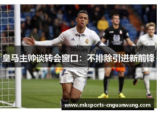 皇马主帅谈转会窗口：不排除引进新前锋