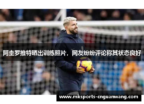 阿圭罗推特晒出训练照片，网友纷纷评论称其状态良好