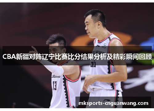 CBA新疆对阵辽宁比赛比分结果分析及精彩瞬间回顾