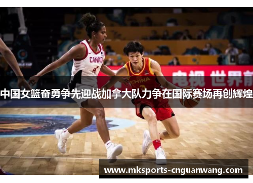 中国女篮奋勇争先迎战加拿大队力争在国际赛场再创辉煌